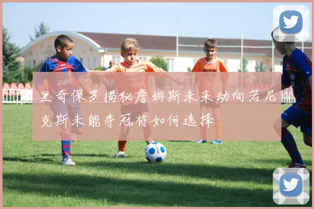 里奇保罗揭秘詹姆斯未来动向若尼克斯未能夺冠将如何选择