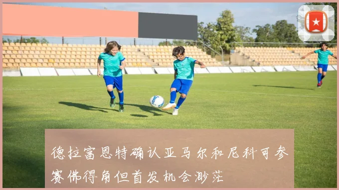 德拉富恩特确认亚马尔和尼科可参赛佛得角但首发机会渺茫