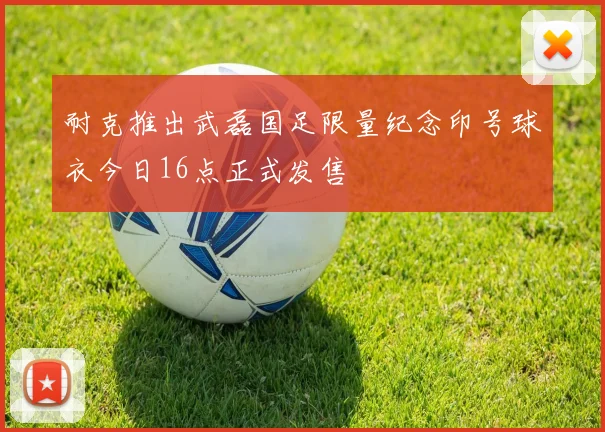 耐克推出武磊国足限量纪念印号球衣今日16点正式发售