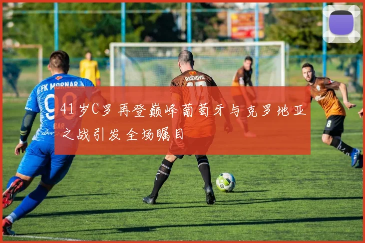 41岁C罗再登巅峰葡萄牙与克罗地亚之战引发全场瞩目