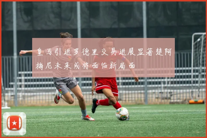 皇马引进罗德里交易进展显著楚阿梅尼未来或将面临新局面