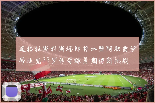 道格拉斯科斯塔即将加盟阿联酋伊蒂法克35岁传奇球员期待新挑战