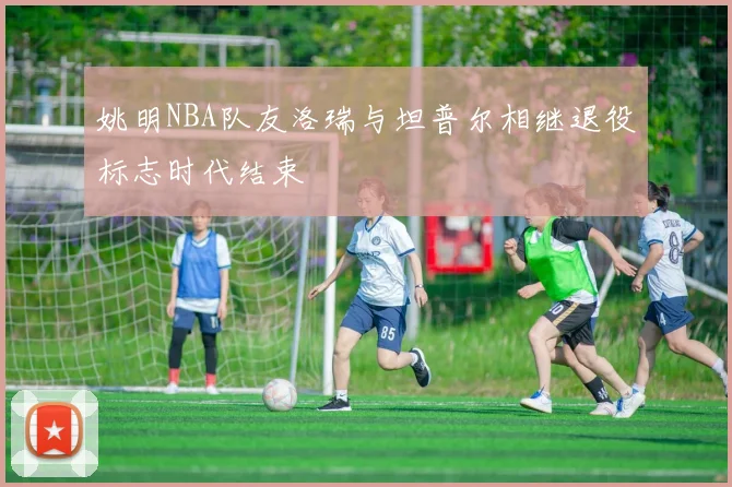 姚明NBA队友洛瑞与坦普尔相继退役标志时代结束