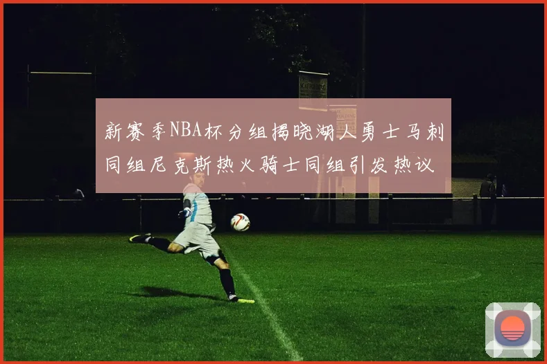 新赛季NBA杯分组揭晓湖人勇士马刺同组尼克斯热火骑士同组引发热议
