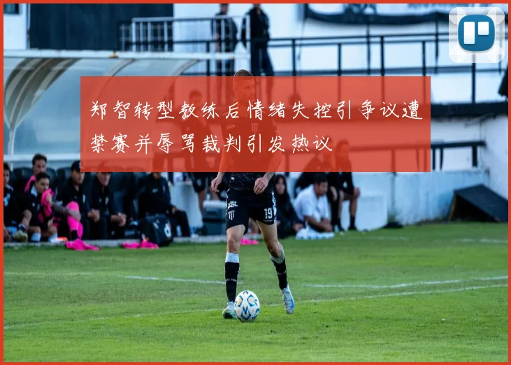 郑智转型教练后情绪失控引争议遭禁赛并辱骂裁判引发热议