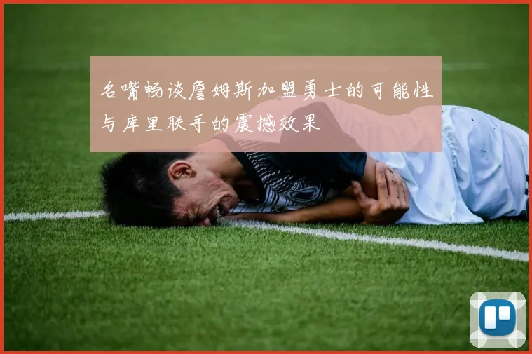 名嘴畅谈詹姆斯加盟勇士的可能性与库里联手的震撼效果