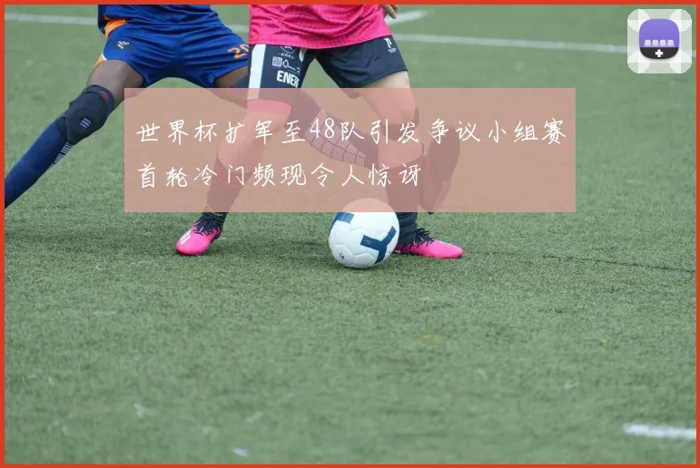 世界杯扩军至48队引发争议小组赛首轮冷门频现令人惊讶