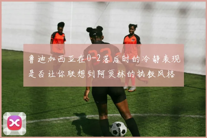 鲁迪加西亚在0-2落后时的冷静表现是否让你联想到阿莫林的执教风格
