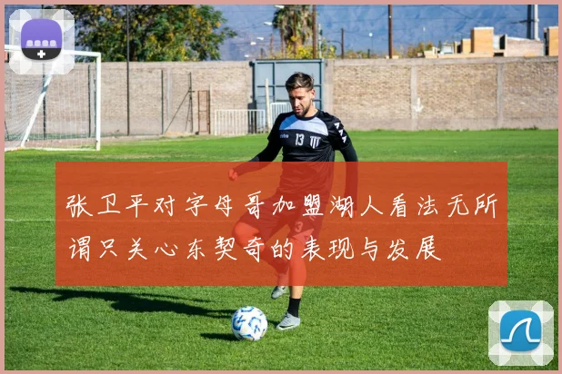张卫平对字母哥加盟湖人看法无所谓只关心东契奇的表现与发展