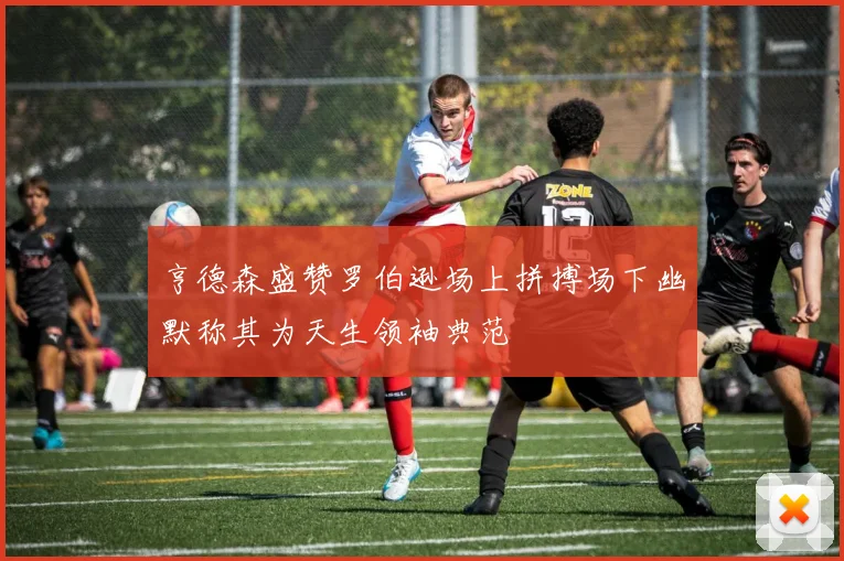 亨德森盛赞罗伯逊场上拼搏场下幽默称其为天生领袖典范