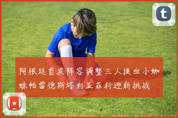 阿根廷首发阵容调整三人换血小蜘蛛帕雷德斯塔利亚菲科迎新挑战