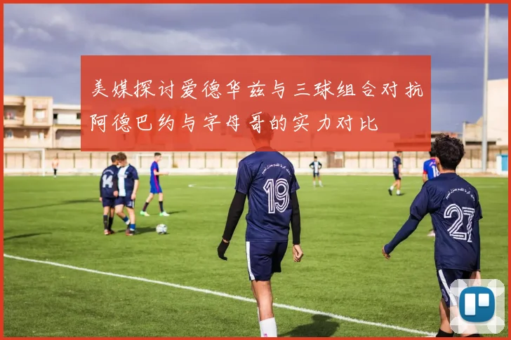 美媒探讨爱德华兹与三球组合对抗阿德巴约与字母哥的实力对比