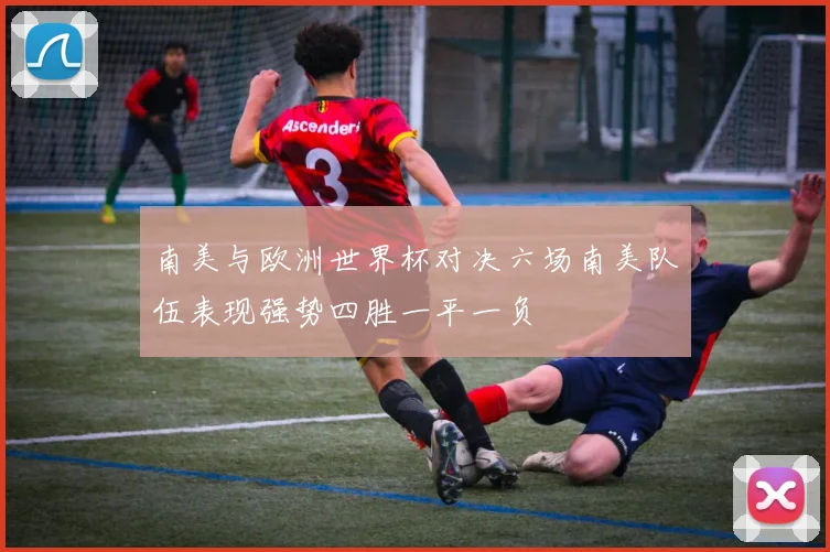 南美与欧洲世界杯对决六场南美队伍表现强势四胜一平一负