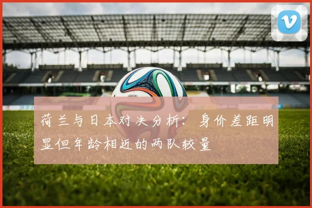 荷兰与日本对决分析：身价差距明显但年龄相近的两队较量