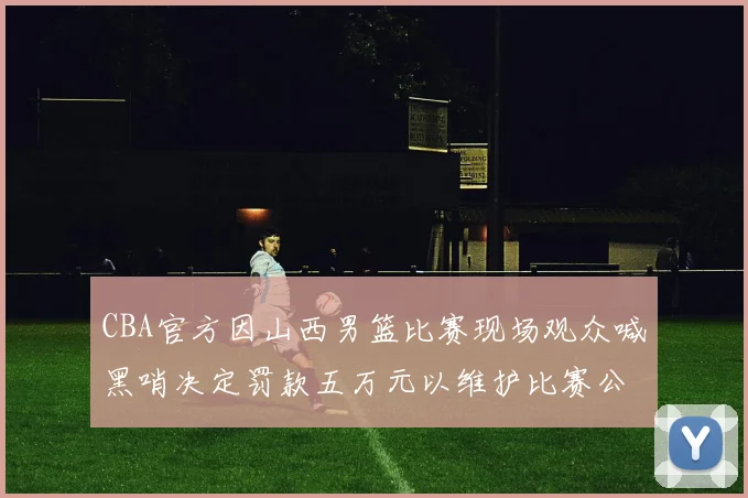 CBA官方因山西男篮比赛现场观众喊黑哨决定罚款五万元以维护比赛公正性