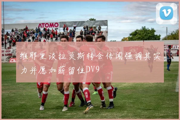 维耶里谈拉莫斯转会传闻强调其实力并愿加薪留住DV9