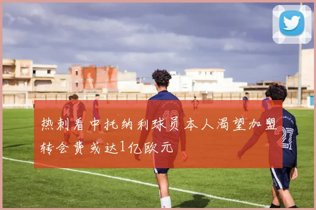 热刺看中托纳利球员本人渴望加盟转会费或达1亿欧元