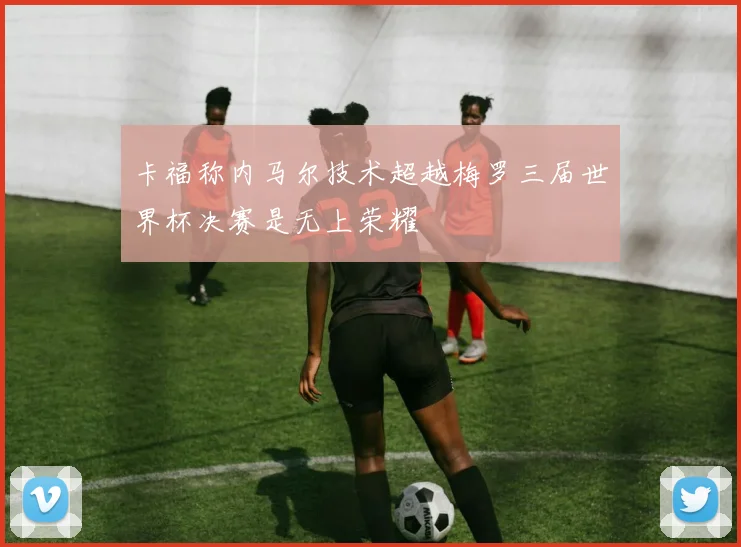 卡福称内马尔技术超越梅罗三届世界杯决赛是无上荣耀