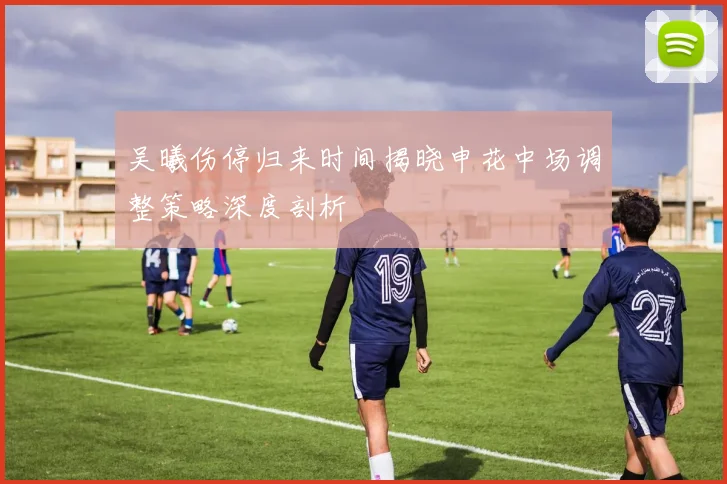 吴曦伤停归来时间揭晓申花中场调整策略深度剖析