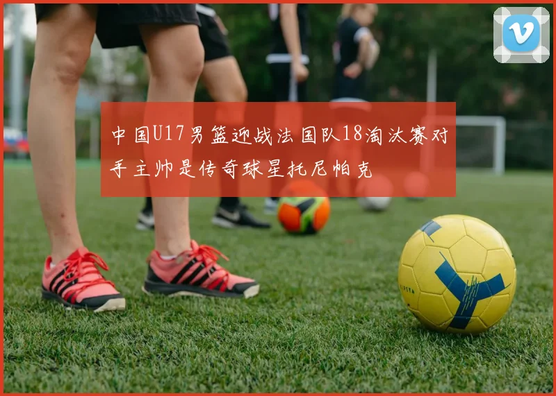 中国U17男篮迎战法国队18淘汰赛对手主帅是传奇球星托尼帕克