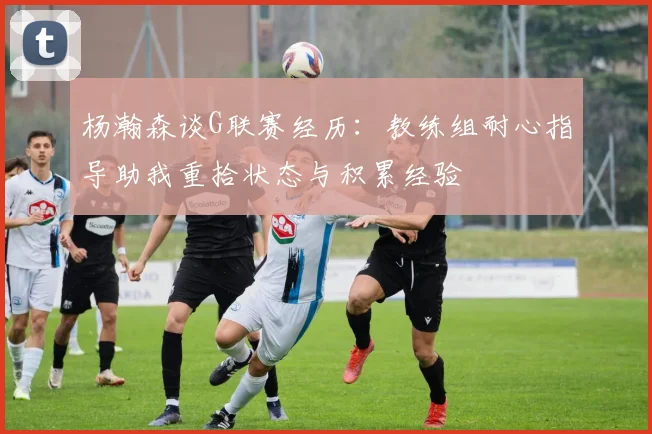 杨瀚森谈G联赛经历：教练组耐心指导助我重拾状态与积累经验