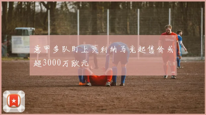 意甲多队盯上莫利纳马竞起售价或超3000万欧元